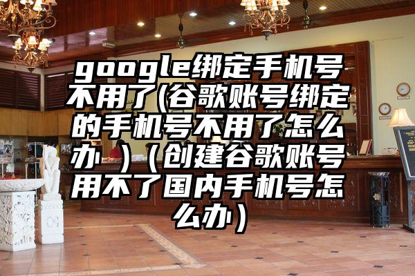 google绑定手机号不用了(谷歌账号绑定的手机号不用了怎么办 )（创建谷歌账号用不了国内手机号怎么办）