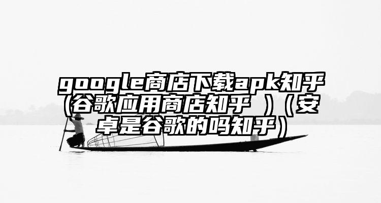 google商店下载apk知乎(谷歌应用商店知乎 )（安卓是谷歌的吗知乎）