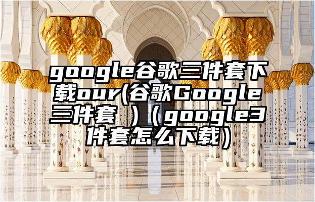 google谷歌三件套下载our(谷歌Google三件套 )（google3件套怎么下载）