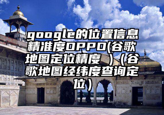 google的位置信息精准度OPPO(谷歌地图定位精度 )（谷歌地图经纬度查询定位）