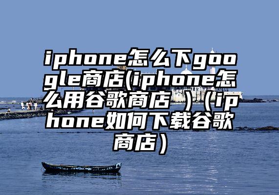 iphone怎么下google商店(iphone怎么用谷歌商店 )（iphone如何下载谷歌商店）