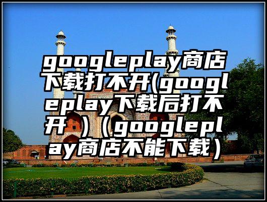 googleplay商店下载打不开(googleplay下载后打不开 )（googleplay商店不能下载）