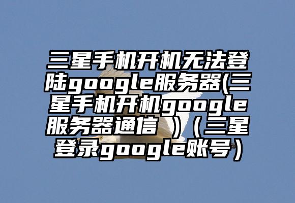 三星手机开机无法登陆google服务器(三星手机开机google服务器通信 )（三星登录google账号）