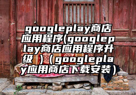 googleplay商店应用程序(googleplay商店应用程序升级 )（googleplay应用商店下载安装）