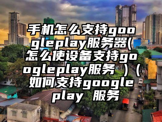 手机怎么支持googleplay服务器(怎么使设备支持googleplay服务 )（如何支持google play 服务
