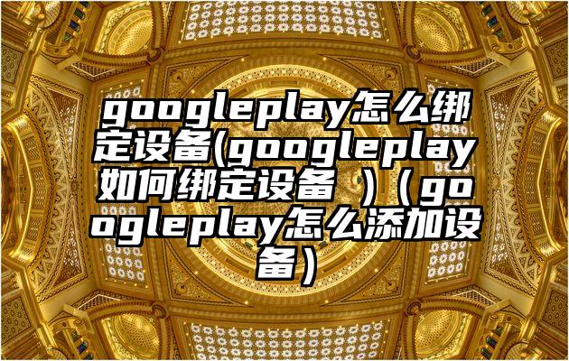 googleplay怎么绑定设备(googleplay如何绑定设备 )（googleplay怎么添加设备）