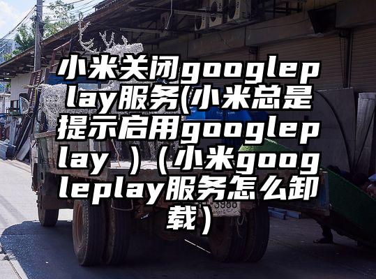 小米关闭googleplay服务(小米总是提示启用googleplay )（小米googleplay服务怎么卸载）