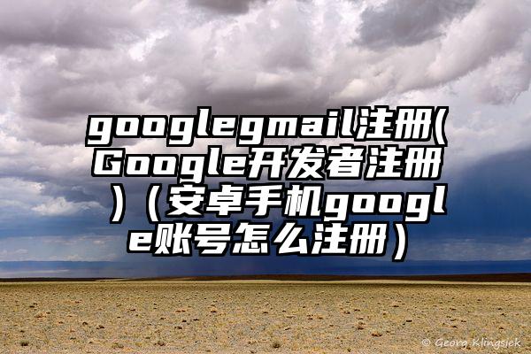 googlegmail注册(Google开发者注册 )（安卓手机google账号怎么注册）