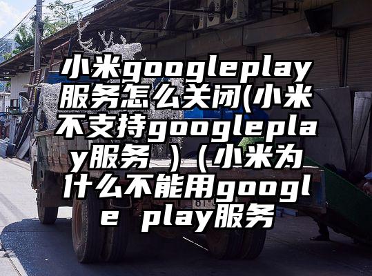 小米googleplay服务怎么关闭(小米不支持googleplay服务 )（小米为什么不能用google play服务