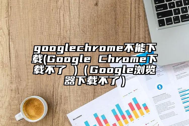 googlechrome不能下载(Google Chrome下载不了 )（Google浏览器下载不了）