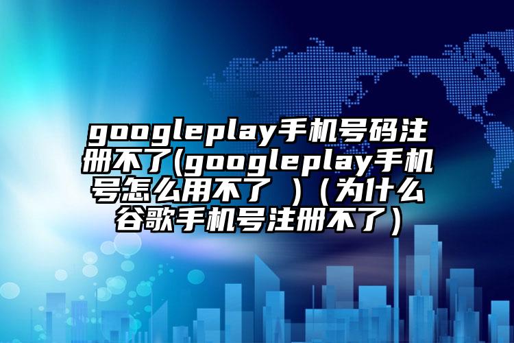 googleplay手机号码注册不了(googleplay手机号怎么用不了 )（为什么谷歌手机号注册不了）