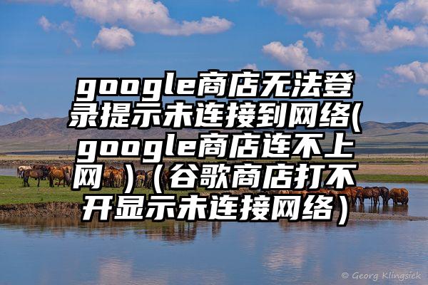 google商店无法登录提示未连接到网络(google商店连不上网 )（谷歌商店打不开显示未连接网络）