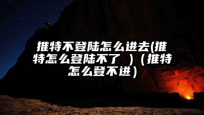 推特不登陆怎么进去(推特怎么登陆不了 )（推特怎么登不进）