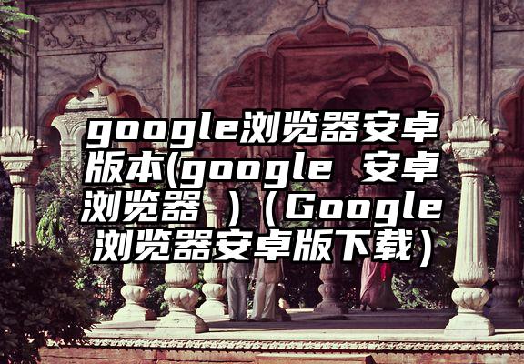 google浏览器安卓版本(google 安卓浏览器 )（Google浏览器安卓版下载）