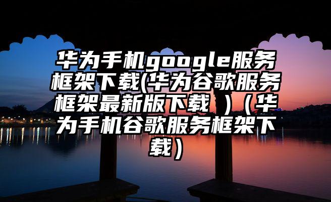 华为手机google服务框架下载(华为谷歌服务框架最新版下载 )（华为手机谷歌服务框架下载）
