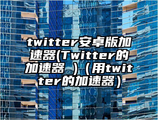 twitter安卓版加速器(Twitter的加速器 )（用twitter的加速器）