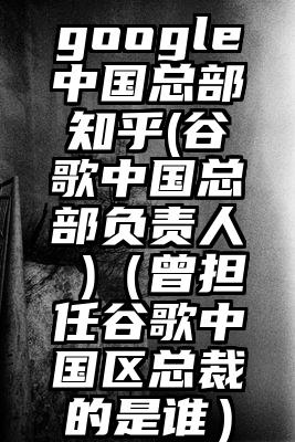 google中国总部知乎(谷歌中国总部负责人 )（曾担任谷歌中国区总裁的是谁）