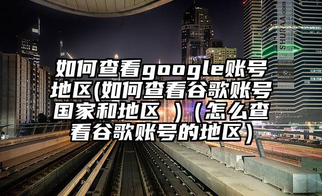 如何查看google账号地区(如何查看谷歌账号国家和地区 )（怎么查看谷歌账号的地区）