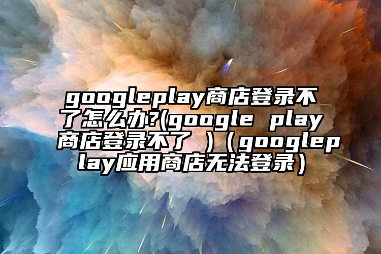 googleplay商店登录不了怎么办?(google play商店登录不了 )（googleplay应用商店无法登录）