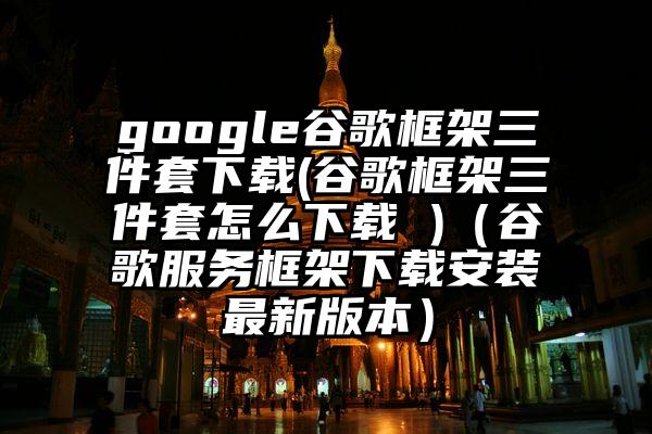 google谷歌框架三件套下载(谷歌框架三件套怎么下载 )（谷歌服务框架下载安装最新版本）