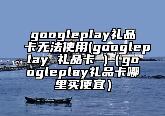 googleplay礼品卡无法使用(googleplay 礼品卡 )（googleplay礼品卡哪里买便宜）