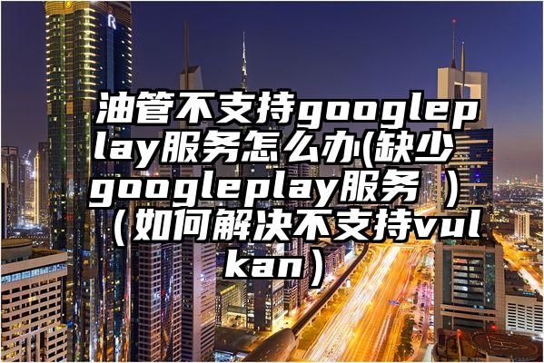 油管不支持googleplay服务怎么办(缺少googleplay服务 )(如何解决不支持vulkan)