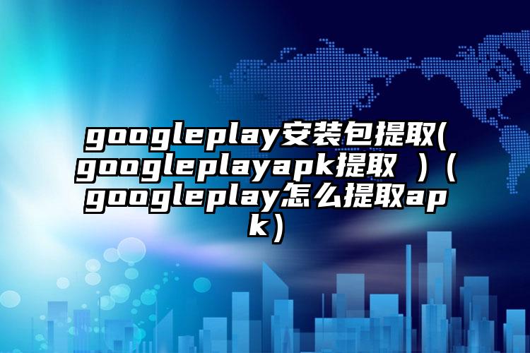 googleplay安装包提取(googleplayapk提取 )（googleplay怎么提取apk）