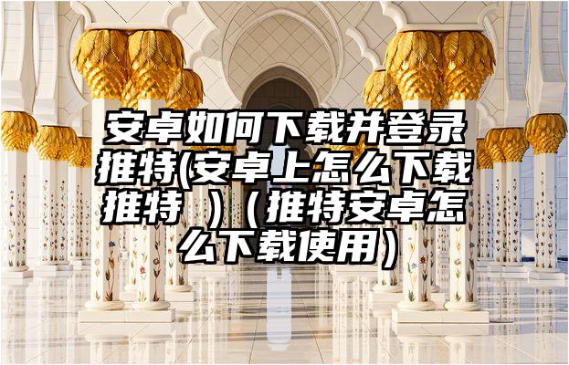 安卓如何下载并登录推特(安卓上怎么下载推特 )（推特安卓怎么下载使用）