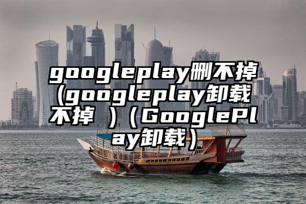 googleplay删不掉(googleplay卸载不掉 )（GooglePlay卸载）