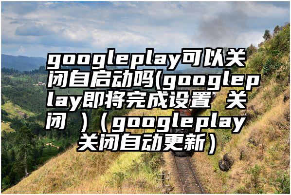 googleplay可以关闭自启动吗(googleplay即将完成设置 关闭 )（googleplay关闭自动更新）
