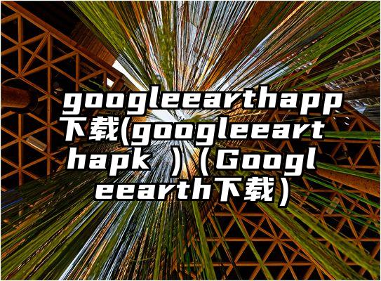 googleearthapp下载(googleearthapk )（Googleearth下载）
