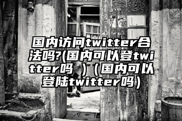 国内访问twitter合法吗?(国内可以登twitter吗 )（国内可以登陆twitter吗）