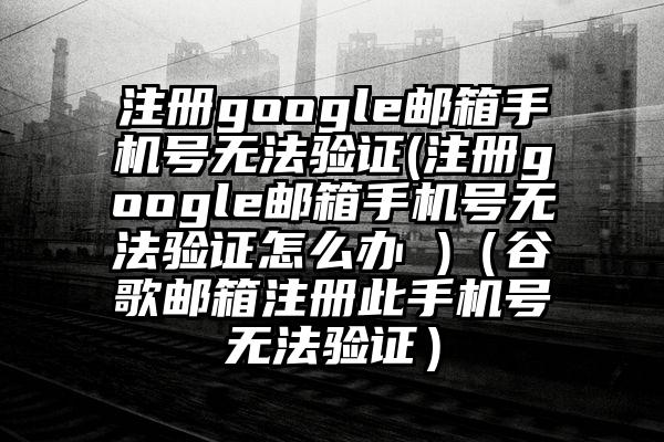 注册google邮箱手机号无法验证(注册google邮箱手机号无法验证怎么办 )（谷歌邮箱注册此手机号无法验证）