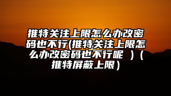 推特关注上限怎么办改密码也不行(推特关注上限怎么办改密码也不行呢 )（推特屏蔽上限）