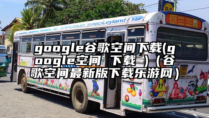 google谷歌空间下载(google空间 下载 )（谷歌空间最新版下载乐游网）