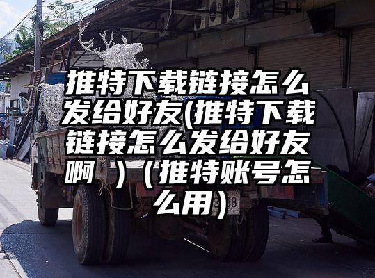 推特下载链接怎么发给好友(推特下载链接怎么发给好友啊 )（推特账号怎么用）