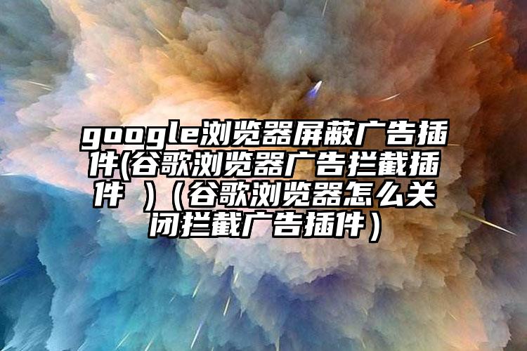 google浏览器屏蔽广告插件(谷歌浏览器广告拦截插件 )（谷歌浏览器怎么关闭拦截广告插件）