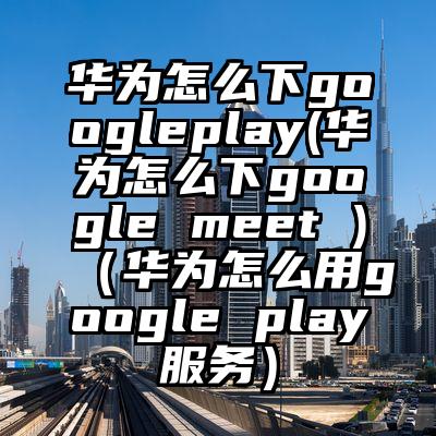 华为怎么下googleplay(华为怎么下google meet )（华为怎么用google play服务）