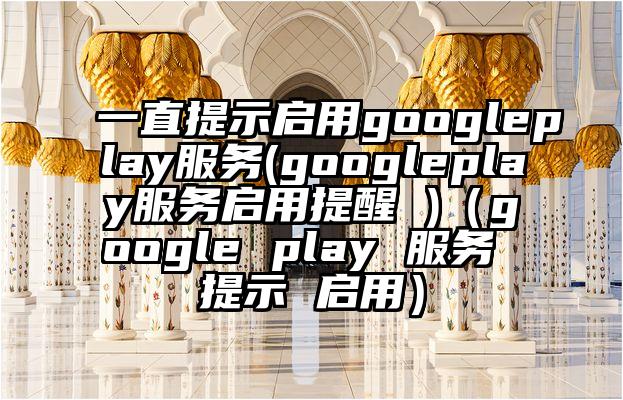 一直提示启用googleplay服务(googleplay服务启用提醒 )（google play 服务 提示 启用）