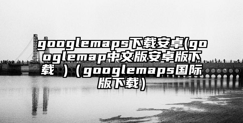googlemaps下载安卓(googlemap中文版安卓版下载 )（googlemaps国际版下载）
