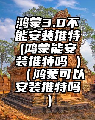 鸿蒙3.0不能安装推特(鸿蒙能安装推特吗 )（鸿蒙可以安装推特吗）