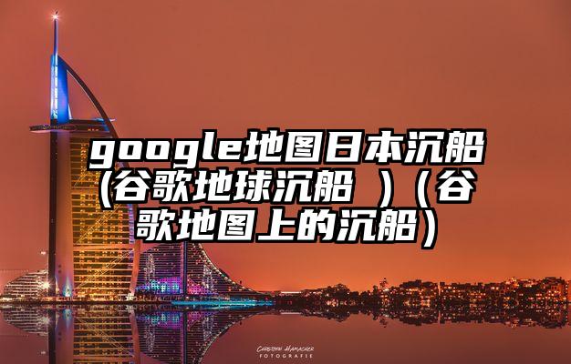 google地图日本沉船(谷歌地球沉船 )（谷歌地图上的沉船）