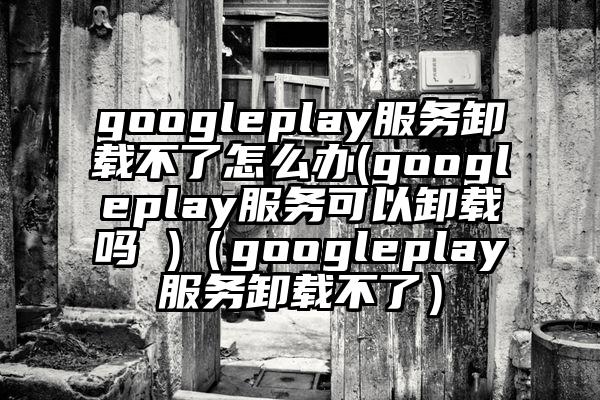 googleplay服务卸载不了怎么办(googleplay服务可以卸载吗 )（googleplay服务卸载不了）