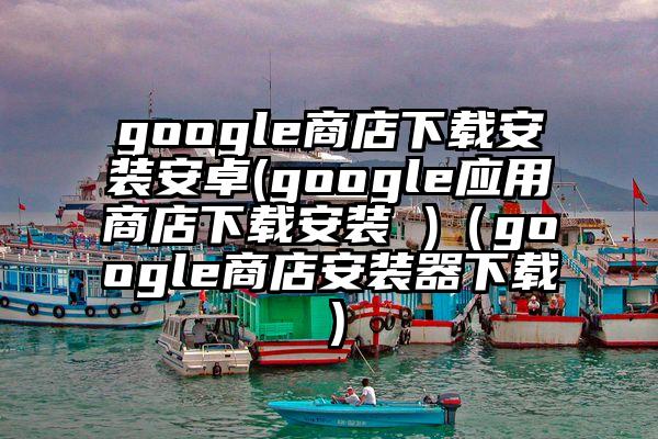 google商店下载安装安卓(google应用商店下载安装 )（google商店安装器下载）