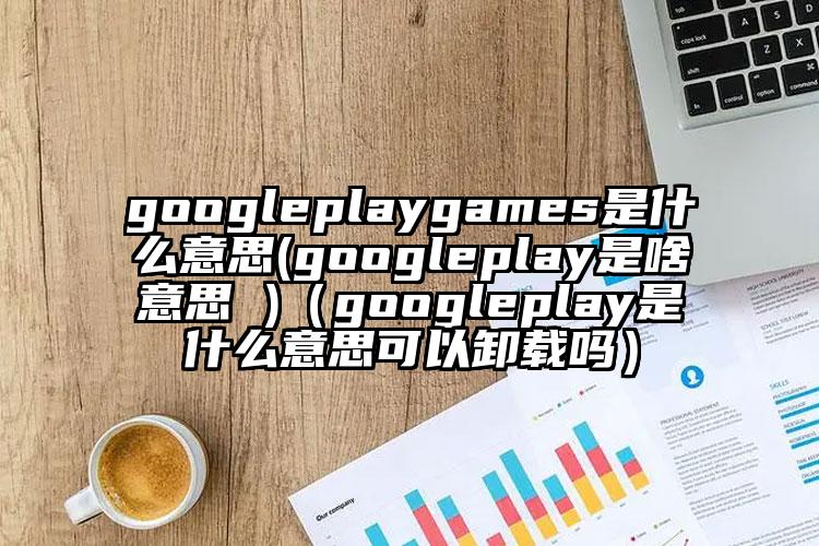 googleplaygames是什么意思(googleplay是啥意思 )（googleplay是什么意思可以卸载吗）