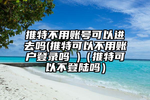 推特不用账号可以进去吗(推特可以不用账户登录吗 )（推特可以不登陆吗）