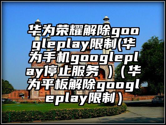 华为荣耀解除googleplay限制(华为手机googleplay停止服务 )（华为平板解除googleplay限制）