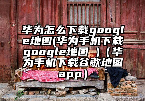 华为怎么下载google地图(华为手机下载google地图 )（华为手机下载谷歌地图app）