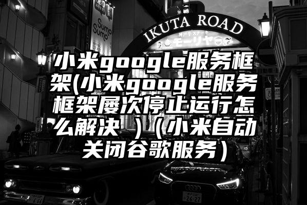 小米google服务框架(小米google服务框架屡次停止运行怎么解决 )（小米自动关闭谷歌服务）