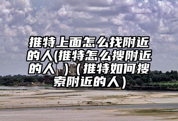 推特上面怎么找附近的人(推特怎么搜附近的人 )（推特如何搜索附近的人）